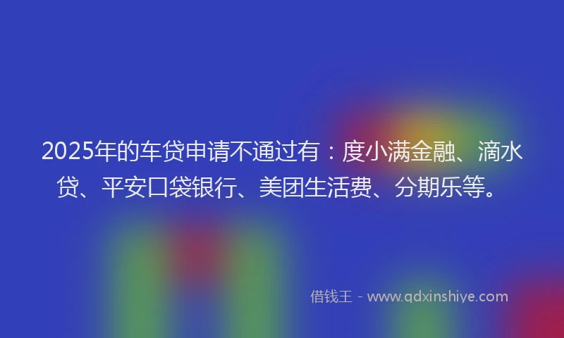 2025年的车贷申请不通过有：度小满金融、滴水贷、平安口袋银行、美团生活费、分期乐等。