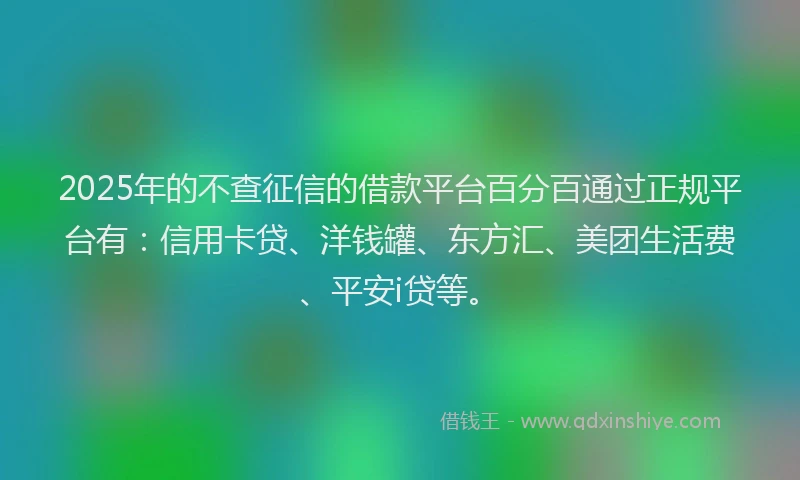 2025年的不查征信的借款平台百分百通过正规平台有：信用卡贷、洋钱罐、东方汇、美团生活费、平安i贷等。