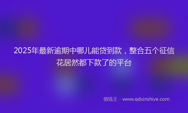 2025年最新逾期中哪儿能贷到款，整合五个征信花居然都下款了的平台