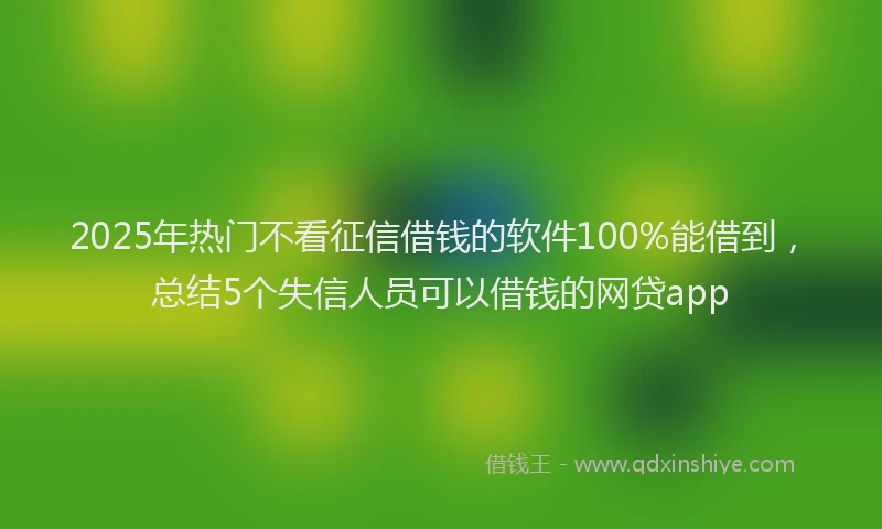 2025年热门不看征信借钱的软件100%能借到，总结5个失信人员可以借钱的网贷app