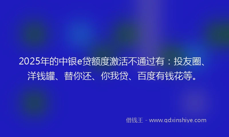 2025年的中银e贷额度激活不通过有：投友圈、洋钱罐、替你还、你我贷、百度有钱花等。