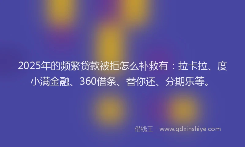 2025年的频繁贷款被拒怎么补救有：拉卡拉、度小满金融、360借条、替你还、分期乐等。