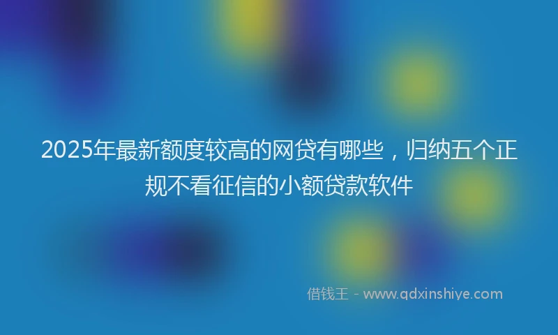 2025年最新额度较高的网贷有哪些，归纳五个正规不看征信的小额贷款软件