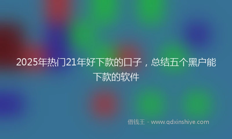 2025年热门21年好下款的口子，总结五个黑户能下款的软件