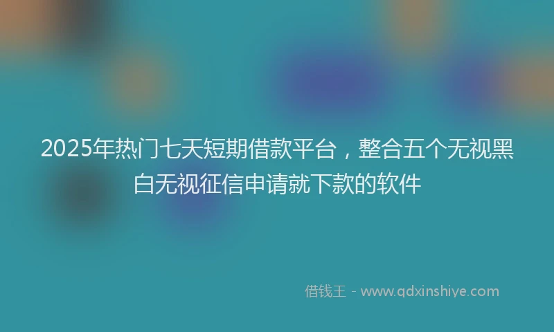 2025年热门七天短期借款平台，整合五个无视黑白无视征信申请就下款的软件