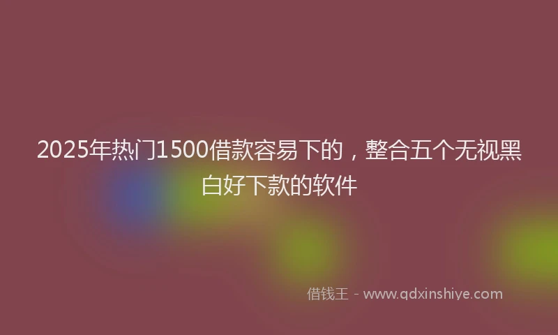2025年热门1500借款容易下的，整合五个无视黑白好下款的软件