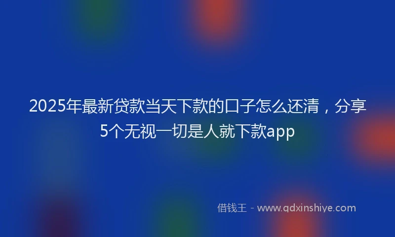 2025年最新贷款当天下款的口子怎么还清，分享5个无视一切是人就下款app