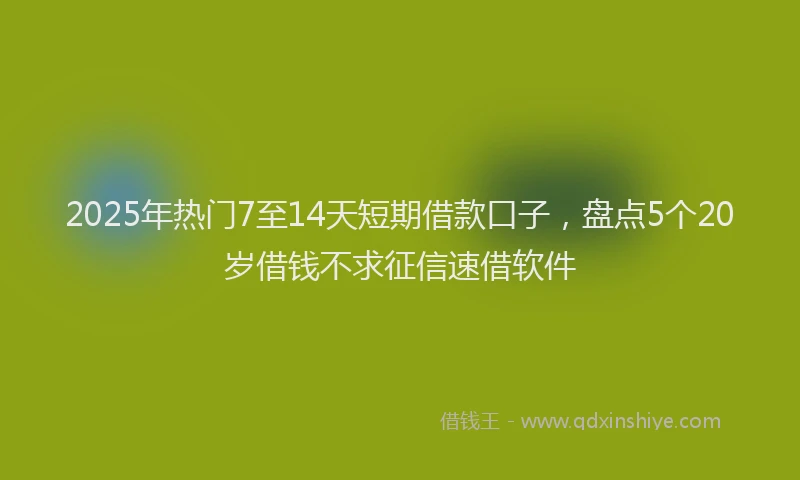 2025年热门7至14天短期借款口子，盘点5个20岁借钱不求征信速借软件