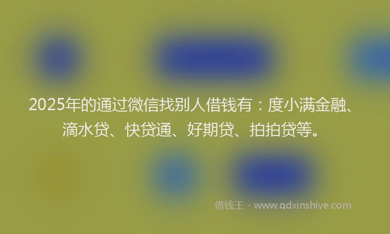 2025年的通过微信找别人借钱有：度小满金融、滴水贷、快贷通、好期贷、拍拍贷等。