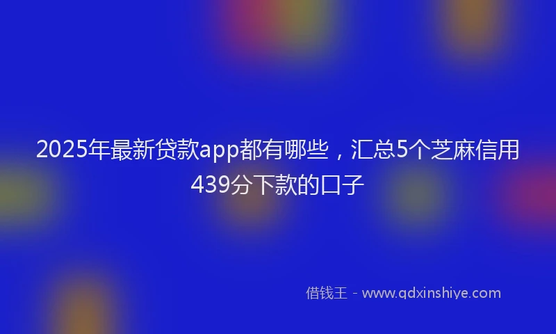 2025年最新贷款app都有哪些，汇总5个芝麻信用439分下款的口子