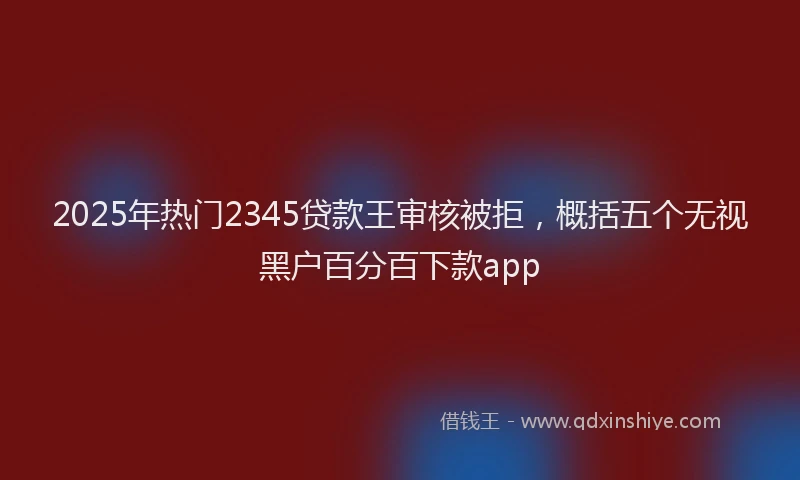 2025年热门2345贷款王审核被拒，概括五个无视黑户百分百下款app