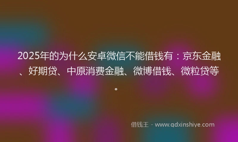 2025年的为什么安卓微信不能借钱有：京东金融、好期贷、中原消费金融、微博借钱、微粒贷等。