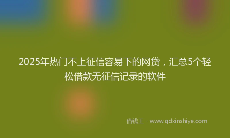 2025年热门不上征信容易下的网贷，汇总5个轻松借款无征信记录的软件