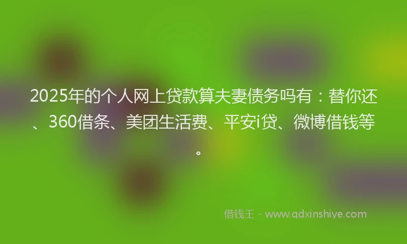 2025年的个人网上贷款算夫妻债务吗有：替你还、360借条、美团生活费、平安i贷、微博借钱等。