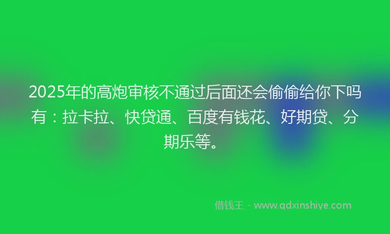 2025年的高炮审核不通过后面还会偷偷给你下吗有：拉卡拉、快贷通、百度有钱花、好期贷、分期乐等。