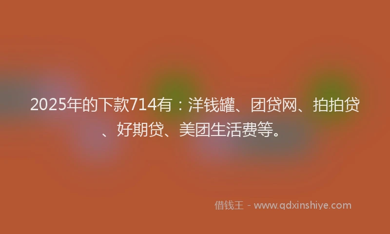 2025年的下款714有：洋钱罐、团贷网、拍拍贷、好期贷、美团生活费等。