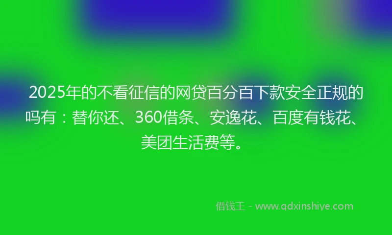 2025年的不看征信的网贷百分百下款安全正规的吗有：替你还、360借条、安逸花、百度有钱花、美团生活费等。