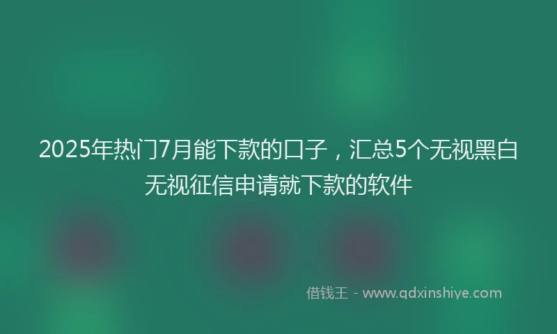 2025年热门7月能下款的口子，汇总5个无视黑白无视征信申请就下款的软件