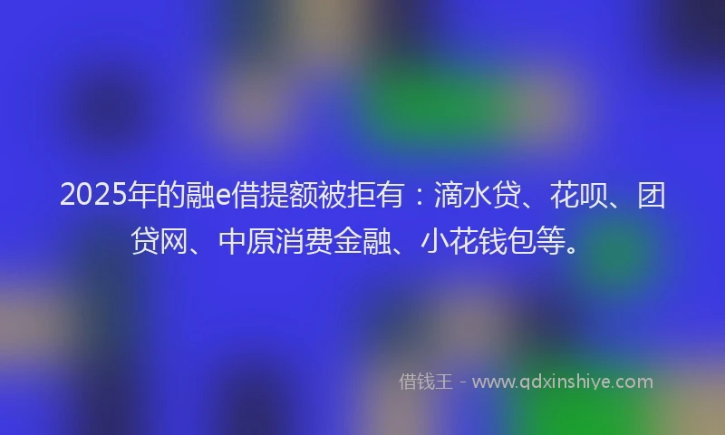 2025年的融e借提额被拒有：滴水贷、花呗、团贷网、中原消费金融、小花钱包等。