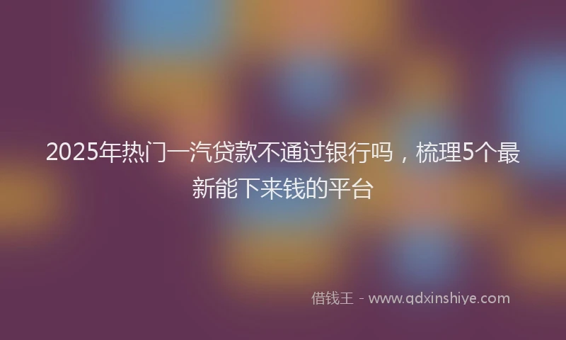 2025年热门一汽贷款不通过银行吗，梳理5个最新能下来钱的平台