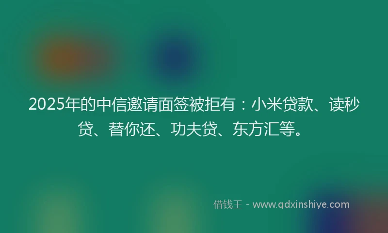 2025年的中信邀请面签被拒有：小米贷款、读秒贷、替你还、功夫贷、东方汇等。