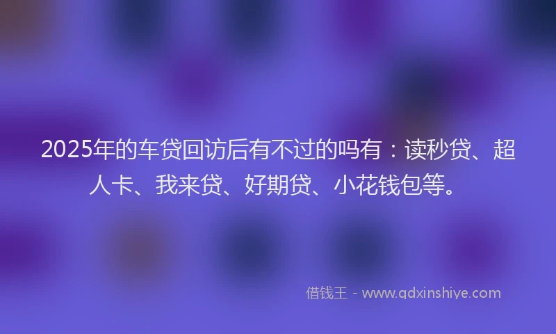 2025年的车贷回访后有不过的吗有：读秒贷、超人卡、我来贷、好期贷、小花钱包等。