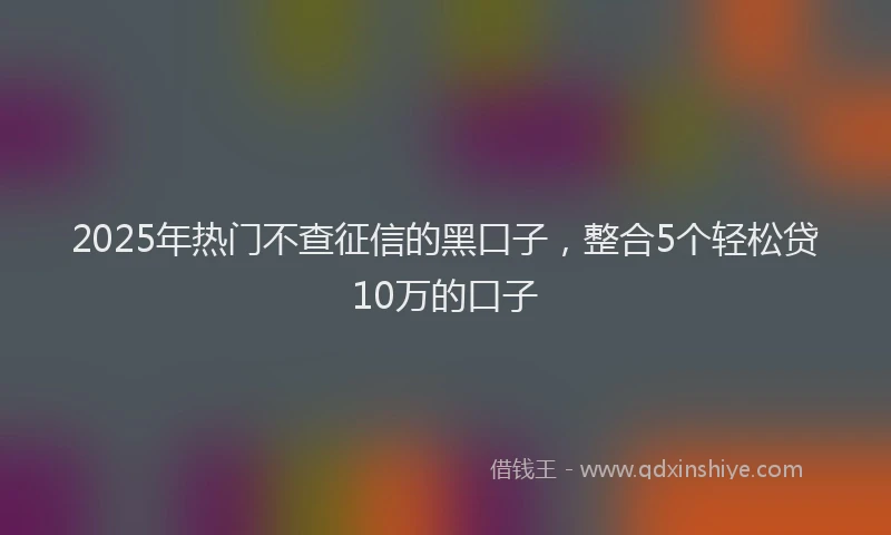 2025年热门不查征信的黑口子，整合5个轻松贷10万的口子