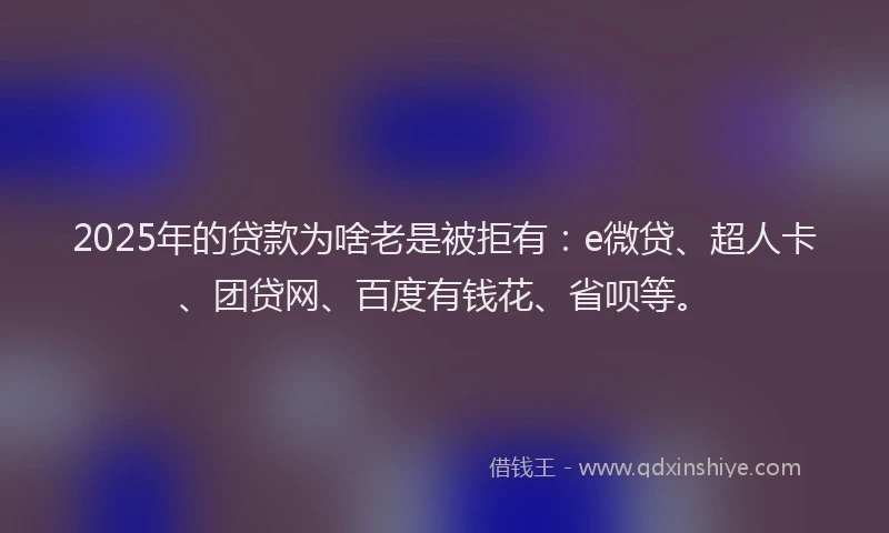 2025年的贷款为啥老是被拒有：e微贷、超人卡、团贷网、百度有钱花、省呗等。