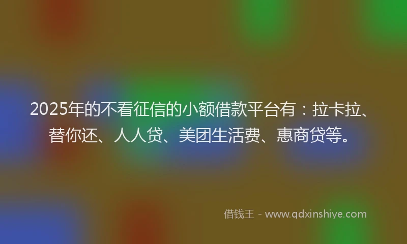 2025年的不看征信的小额借款平台有：拉卡拉、替你还、人人贷、美团生活费、惠商贷等。