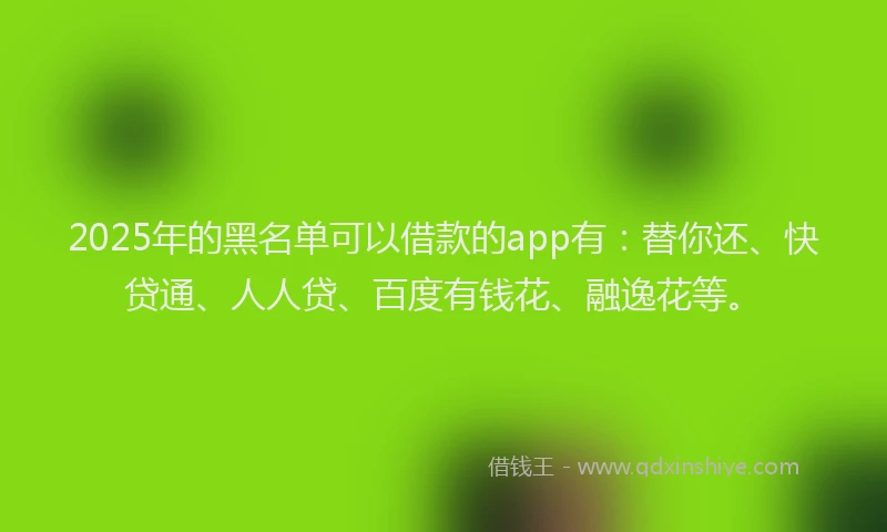 2025年的黑名单可以借款的app有：替你还、快贷通、人人贷、百度有钱花、融逸花等。