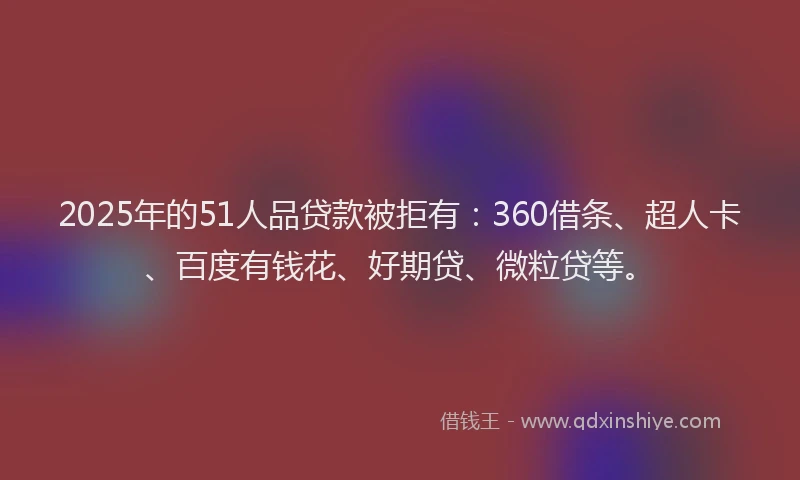 2025年的51人品贷款被拒有：360借条、超人卡、百度有钱花、好期贷、微粒贷等。