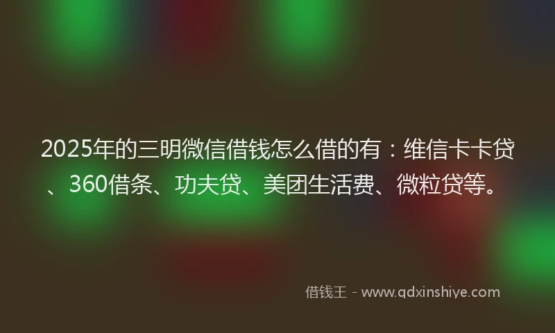 2025年的三明微信借钱怎么借的有：维信卡卡贷、360借条、功夫贷、美团生活费、微粒贷等。