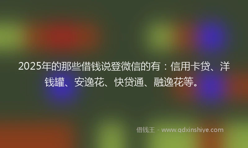 2025年的那些借钱说登微信的有：信用卡贷、洋钱罐、安逸花、快贷通、融逸花等。