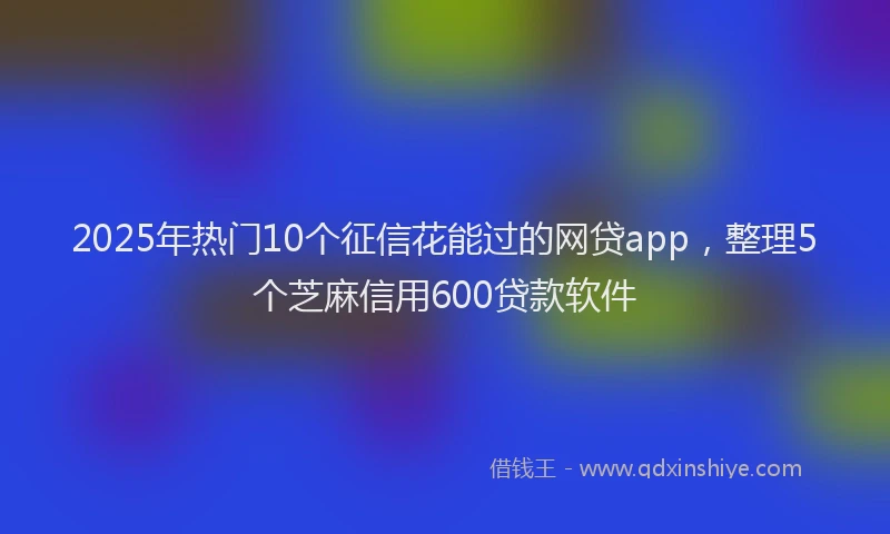 2025年热门10个征信花能过的网贷app，整理5个芝麻信用600贷款软件