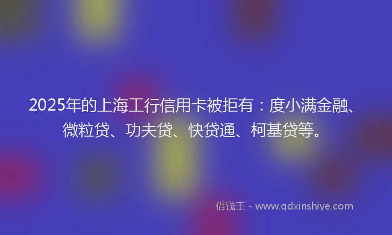 2025年的上海工行信用卡被拒有：度小满金融、微粒贷、功夫贷、快贷通、柯基贷等。
