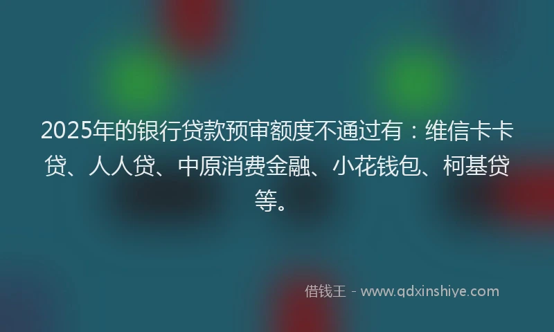 2025年的银行贷款预审额度不通过有：维信卡卡贷、人人贷、中原消费金融、小花钱包、柯基贷等。