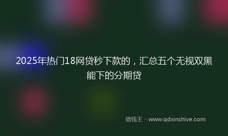 2025年热门18网贷秒下款的，汇总五个无视双黑能下的分期贷