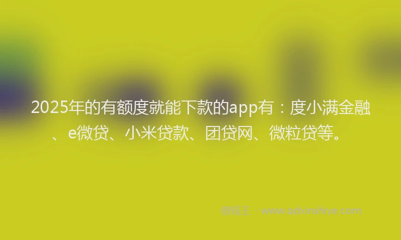 2025年的有额度就能下款的app有：度小满金融、e微贷、小米贷款、团贷网、微粒贷等。