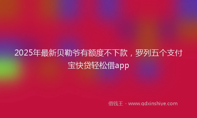 2025年最新贝勒爷有额度不下款，罗列五个支付宝快贷轻松借app