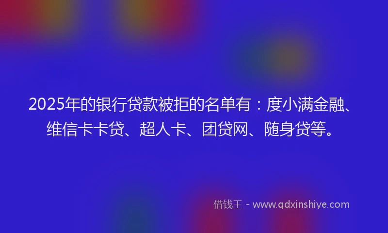 2025年的银行贷款被拒的名单有：度小满金融、维信卡卡贷、超人卡、团贷网、随身贷等。