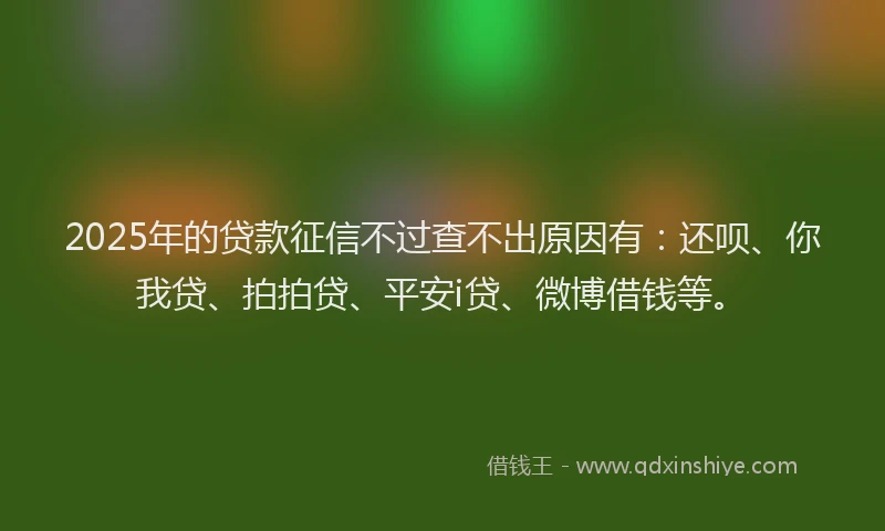 2025年的贷款征信不过查不出原因有：还呗、你我贷、拍拍贷、平安i贷、微博借钱等。
