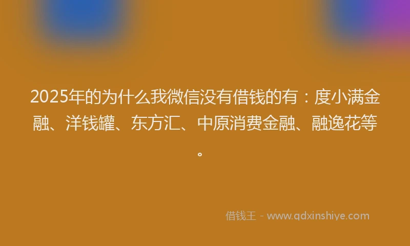 2025年的为什么我微信没有借钱的有：度小满金融、洋钱罐、东方汇、中原消费金融、融逸花等。