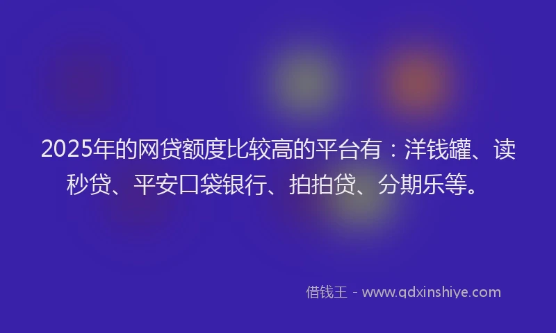 2025年的网贷额度比较高的平台有：洋钱罐、读秒贷、平安口袋银行、拍拍贷、分期乐等。