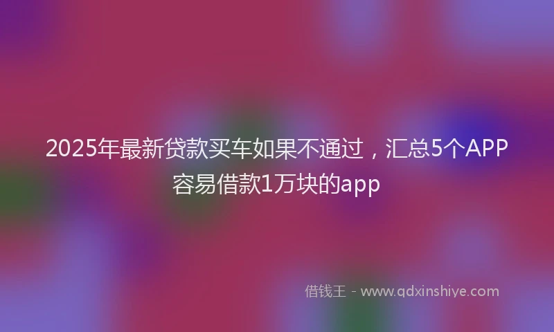 2025年最新贷款买车如果不通过，汇总5个APP容易借款1万块的app
