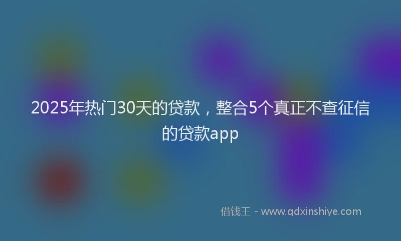 2025年热门30天的贷款，整合5个真正不查征信的贷款app