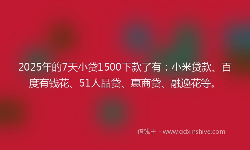 2025年的7天小贷1500下款了有：小米贷款、百度有钱花、51人品贷、惠商贷、融逸花等。
