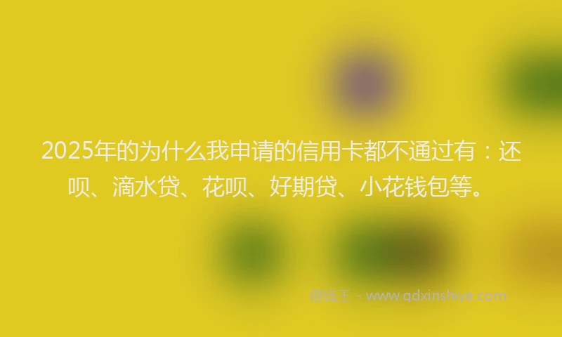 2025年的为什么我申请的信用卡都不通过有：还呗、滴水贷、花呗、好期贷、小花钱包等。
