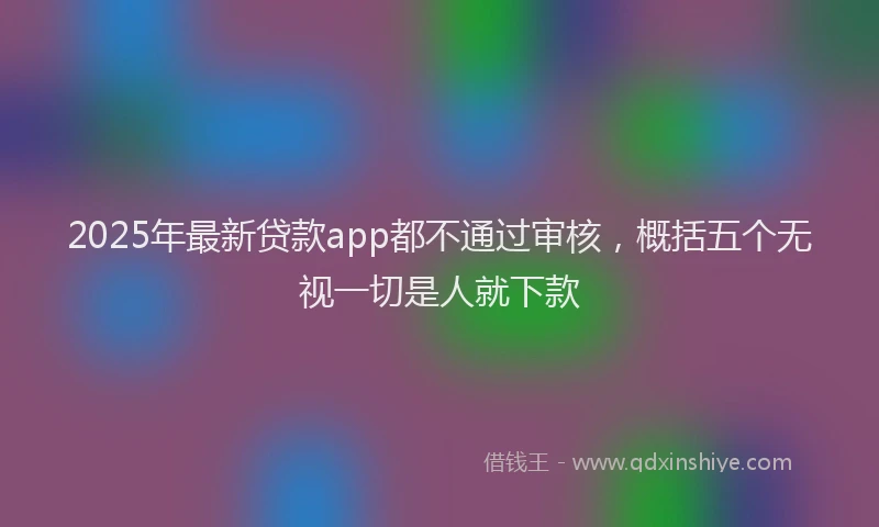 2025年最新贷款app都不通过审核，概括五个无视一切是人就下款