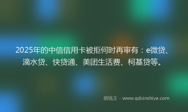 2025年的中信信用卡被拒何时再审有：e微贷、滴水贷、快贷通、美团生活费、柯基贷等。