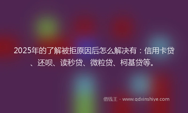 2025年的了解被拒原因后怎么解决有：信用卡贷、还呗、读秒贷、微粒贷、柯基贷等。
